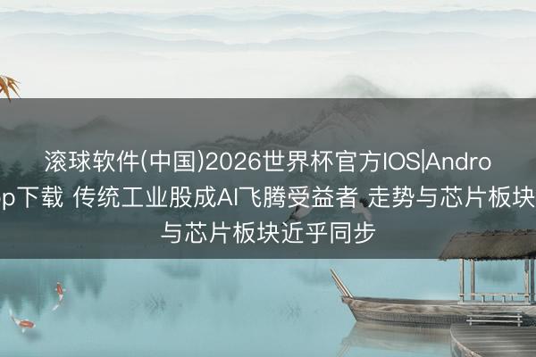 滚球软件(中国)2026世界杯官方IOS|Android手机app下载 传统工业股成AI飞腾受益者 走势与芯片板块近乎同步