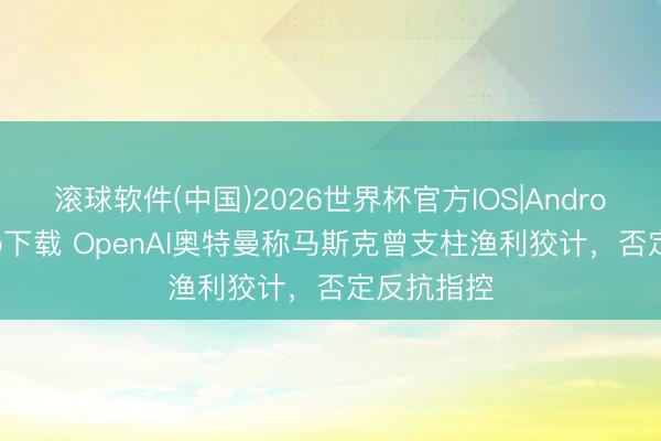 滚球软件(中国)2026世界杯官方IOS|Android手机app下载 OpenAI奥特曼称马斯克曾支柱渔利狡计，否定反抗指控
