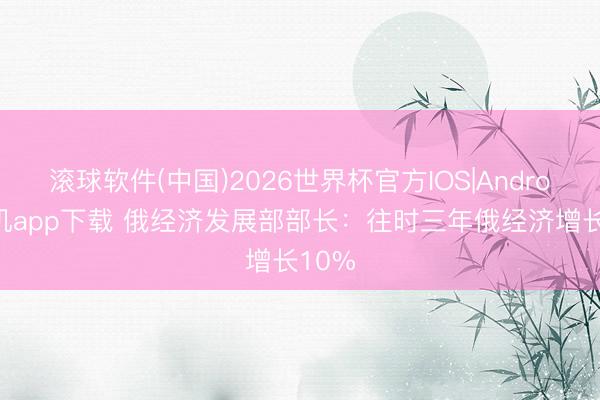 滚球软件(中国)2026世界杯官方IOS|Android手机app下载 俄经济发展部部长：往时三年俄经济增长10%