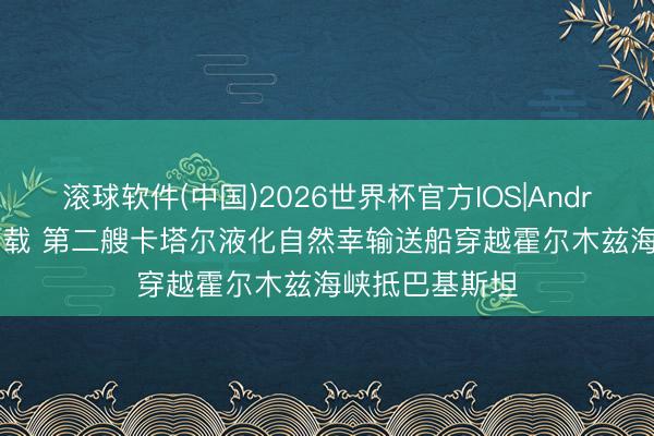 滚球软件(中国)2026世界杯官方IOS|Android手机app下载 第二艘卡塔尔液化自然幸输送船穿越霍尔木兹海峡抵巴基斯坦