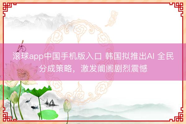 滚球app中国手机版入口 韩国拟推出AI 全民分成策略，激发阛阓剧烈震憾