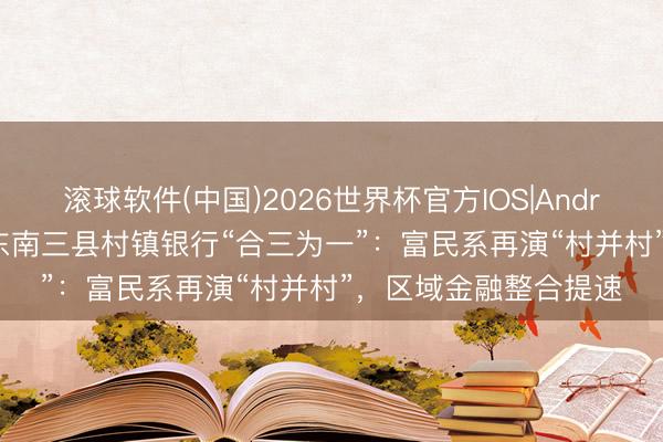 滚球软件(中国)2026世界杯官方IOS|Android手机app下载 黔东南三县村镇银行“合三为一”：富民系再演“村并村”，区域金融整合提速