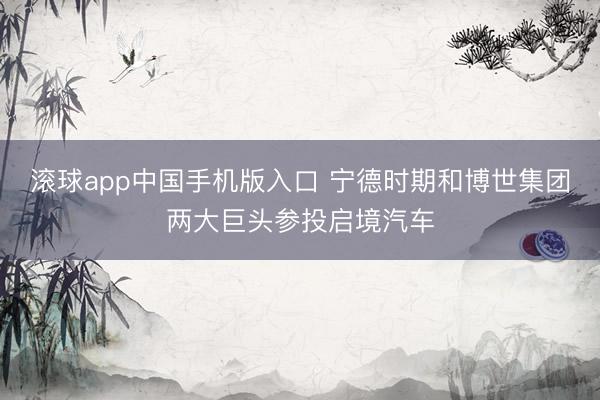滚球app中国手机版入口 宁德时期和博世集团两大巨头参投启境汽车