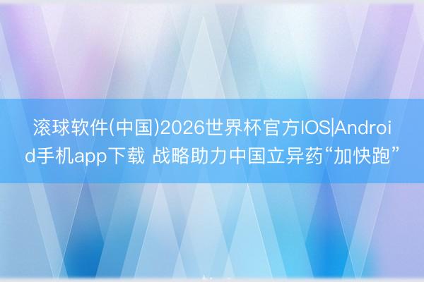 滚球软件(中国)2026世界杯官方IOS|Android手机app下载 战略助力中国立异药“加快跑”