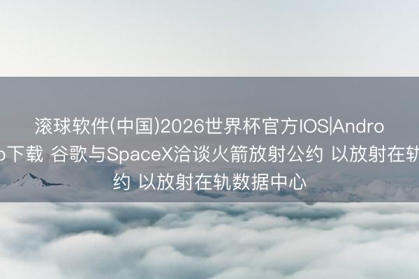滚球软件(中国)2026世界杯官方IOS|Android手机app下载 谷歌与SpaceX洽谈火箭放射公约 以放射在轨数据中心