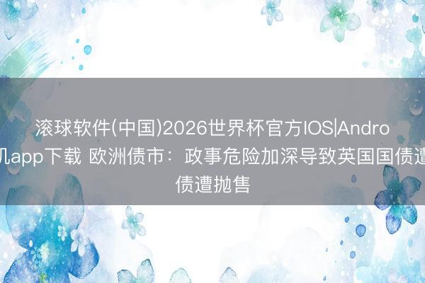 滚球软件(中国)2026世界杯官方IOS|Android手机app下载 欧洲债市：政事危险加深导致英国国债遭抛售