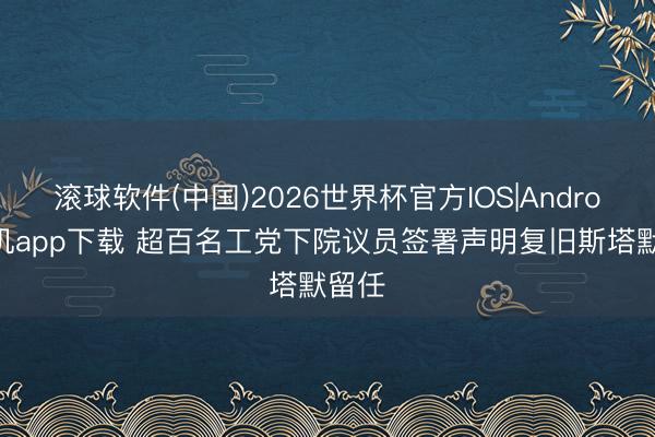 滚球软件(中国)2026世界杯官方IOS|Android手机app下载 超百名工党下院议员签署声明复旧斯塔默留任