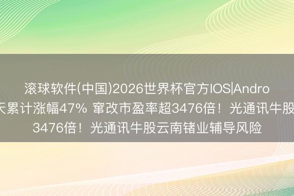 滚球软件(中国)2026世界杯官方IOS|Android手机app下载 6天累计涨幅47% 窜改市盈率超3476倍！光通讯牛股云南锗业辅导风险