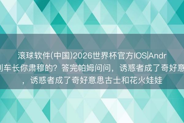 滚球软件(中国)2026世界杯官方IOS|Android手机app下载 列车长你肃穆的？答完帕姆问问，诱惑者成了奇好意思古士和花火娃娃