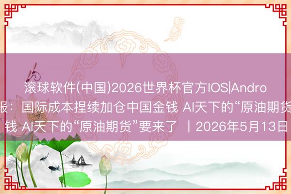 滚球软件(中国)2026世界杯官方IOS|Android手机app下载 财经早报：国际成本捏续加仓中国金钱 AI天下的“原油期货”要来了 丨2026年5月13日