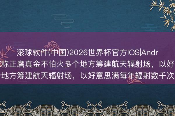滚球软件(中国)2026世界杯官方IOS|Android手机app下载 SpaceX称正磨真金不怕火多个地方筹建航天辐射场，以好意思满每年辐射数千次成见