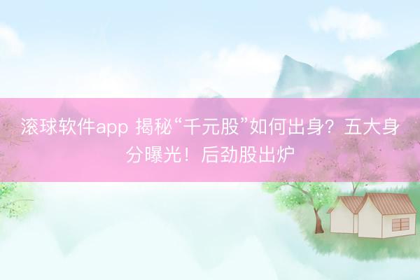 滚球软件app 揭秘“千元股”如何出身？五大身分曝光！后劲股出炉