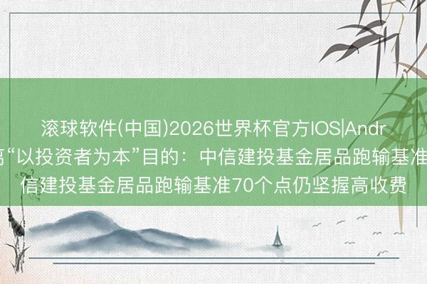 滚球软件(中国)2026世界杯官方IOS|Android手机app下载 背离“以投资者为本”目的：中信建投基金居品跑输基准70个点仍坚握高收费