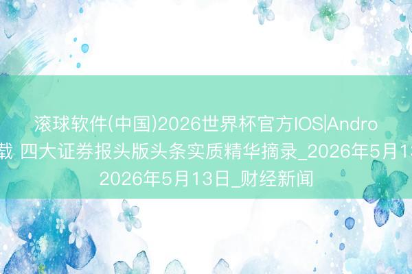 滚球软件(中国)2026世界杯官方IOS|Android手机app下载 四大证券报头版头条实质精华摘录_2026年5月13日_财经新闻