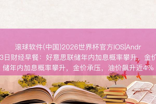 滚球软件(中国)2026世界杯官方IOS|Android手机app下载 5月13日财经早餐：好意思联储年内加息概率攀升，金价承压，油价飙升近4%