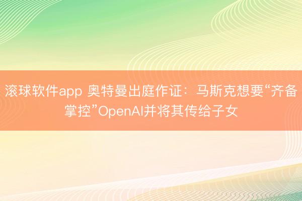 滚球软件app 奥特曼出庭作证：马斯克想要“齐备掌控”OpenAI并将其传给子女