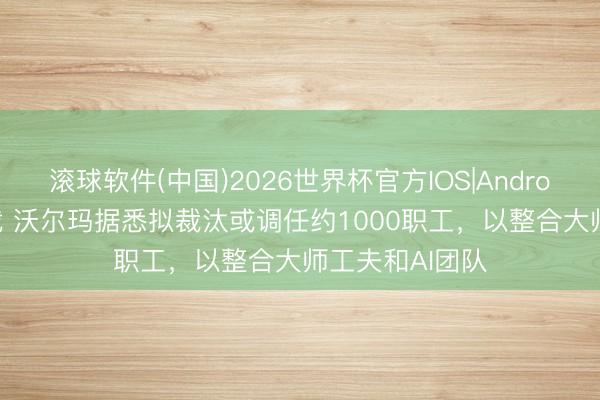 滚球软件(中国)2026世界杯官方IOS|Android手机app下载 沃尔玛据悉拟裁汰或调任约1000职工，以整合大师工夫和AI团队