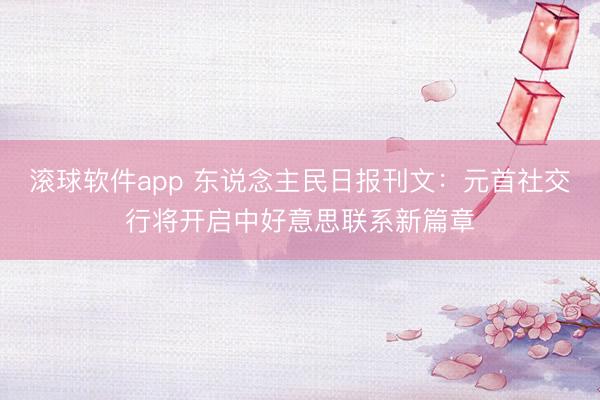 滚球软件app 东说念主民日报刊文：元首社交行将开启中好意思联系新篇章