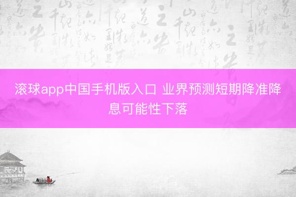 滚球app中国手机版入口 业界预测短期降准降息可能性下落