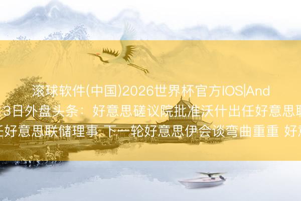 滚球软件(中国)2026世界杯官方IOS|Android手机app下载 5月13日外盘头条：好意思磋议院批准沃什出任好意思联储理事 下一轮好意思伊会谈弯曲重重 好意思联储加息预期升温