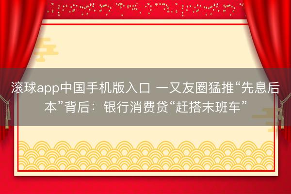 滚球app中国手机版入口 一又友圈猛推“先息后本”背后：银行消费贷“赶搭末班车”