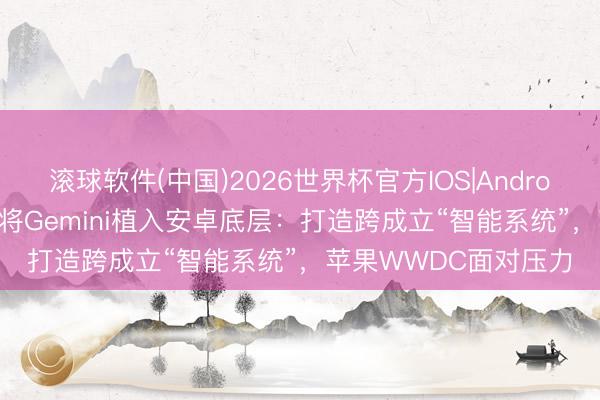 滚球软件(中国)2026世界杯官方IOS|Android手机app下载 谷歌将Gemini植入安卓底层：打造跨成立“智能系统”，苹果WWDC面对压力