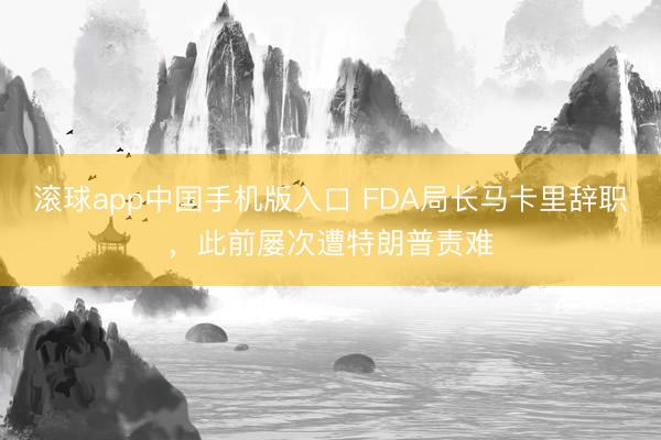 滚球app中国手机版入口 FDA局长马卡里辞职，此前屡次遭特朗普责难