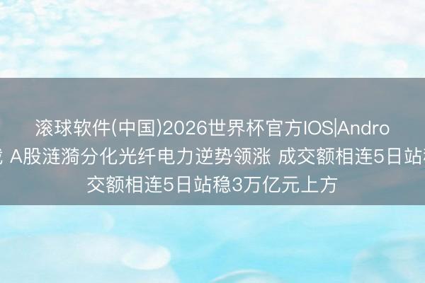 滚球软件(中国)2026世界杯官方IOS|Android手机app下载 A股涟漪分化光纤电力逆势领涨 成交额相连5日站稳3万亿元上方