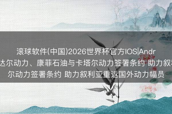 滚球软件(中国)2026世界杯官方IOS|Android手机app下载 说念达尔动力、康菲石油与卡塔尔动力签署条约 助力叙利亚重返国外动力幅员