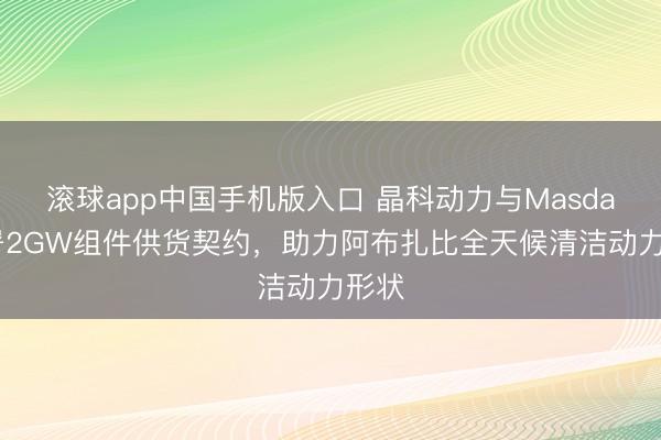滚球app中国手机版入口 晶科动力与Masdar签署2GW组件供货契约，助力阿布扎比全天候清洁动力形状