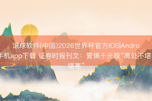 滚球软件(中国)2026世界杯官方IOS|Android手机app下载 证券时报刊文：警惕千元股“高处不堪寒”