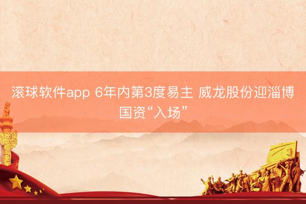 滚球软件app 6年内第3度易主 威龙股份迎淄博国资“入场”