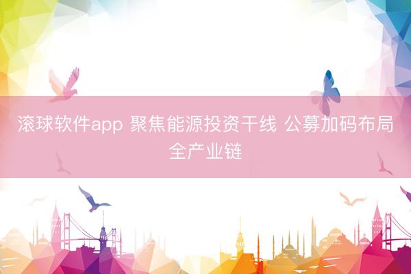 滚球软件app 聚焦能源投资干线 公募加码布局全产业链