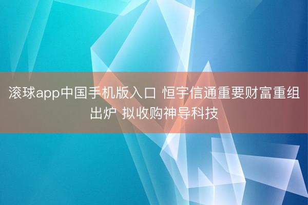 滚球app中国手机版入口 恒宇信通重要财富重组出炉 拟收购神导科技