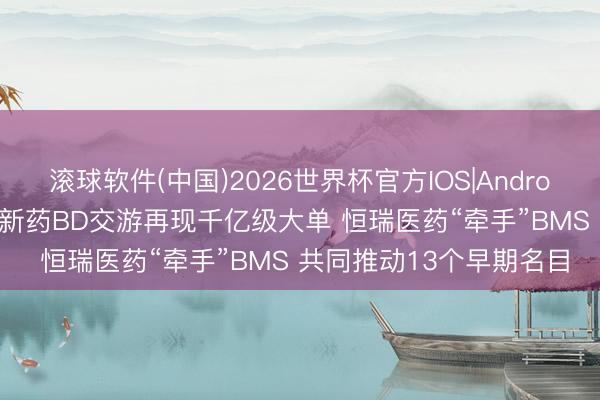 滚球软件(中国)2026世界杯官方IOS|Android手机app下载 中国翻新药BD交游再现千亿级大单 恒瑞医药“牵手”BMS 共同推动13个早期名目