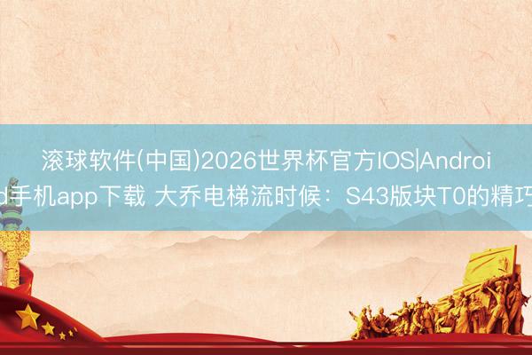 滚球软件(中国)2026世界杯官方IOS|Android手机app下载 大乔电梯流时候：S43版块T0的精巧