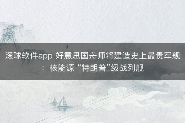 滚球软件app 好意思国舟师将建造史上最贵军舰：核能源 “特朗普”级战列舰