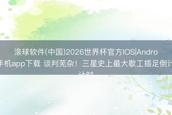 滚球软件(中国)2026世界杯官方IOS|Android手机app下载 谈判芜杂！三星史上最大歇工插足倒计时