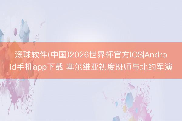 滚球软件(中国)2026世界杯官方IOS|Android手机app下载 塞尔维亚初度班师与北约军演