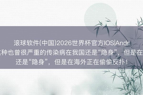 滚球软件(中国)2026世界杯官方IOS|Android手机app下载 这种也曾很严重的传染病在我国还是“隐身”，但是在海外正在偷偷反扑！