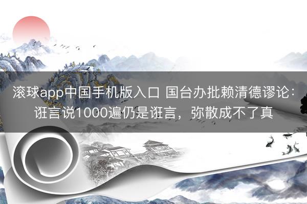 滚球app中国手机版入口 国台办批赖清德谬论：诳言说1000遍仍是诳言，弥散成不了真
