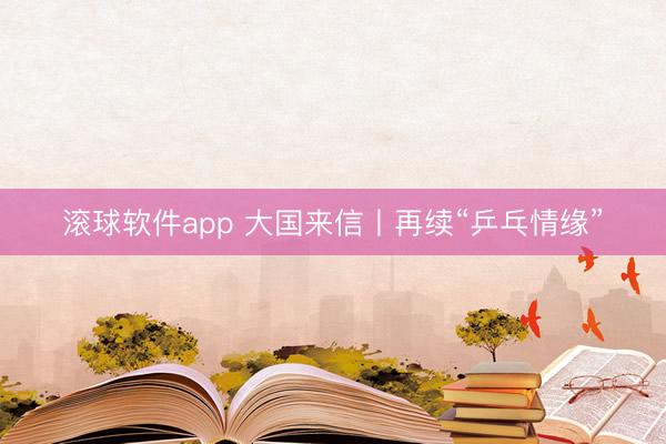 滚球软件app 大国来信丨再续“乒乓情缘”