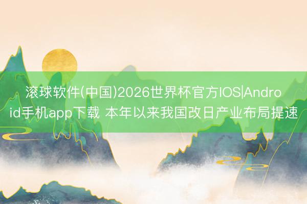 滚球软件(中国)2026世界杯官方IOS|Android手机app下载 本年以来我国改日产业布局提速