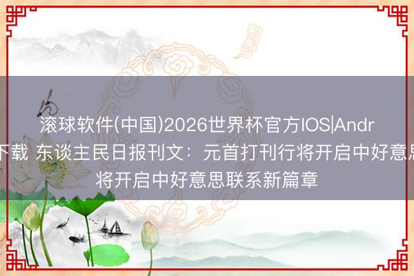 滚球软件(中国)2026世界杯官方IOS|Android手机app下载 东谈主民日报刊文：元首打刊行将开启中好意思联系新篇章
