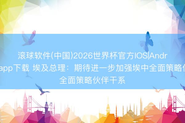 滚球软件(中国)2026世界杯官方IOS|Android手机app下载 埃及总理：期待进一步加强埃中全面策略伙伴干系