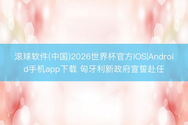 滚球软件(中国)2026世界杯官方IOS|Android手机app下载 匈牙利新政府宣誓赴任