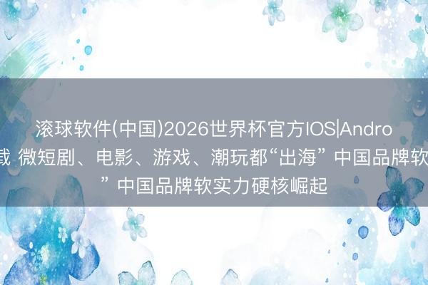 滚球软件(中国)2026世界杯官方IOS|Android手机app下载 微短剧、电影、游戏、潮玩都“出海” 中国品牌软实力硬核崛起