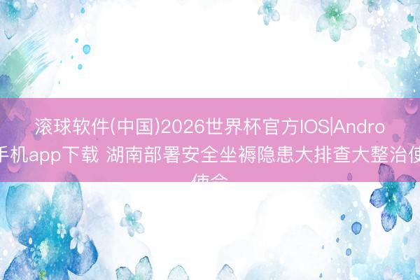 滚球软件(中国)2026世界杯官方IOS|Android手机app下载 湖南部署安全坐褥隐患大排查大整治使命