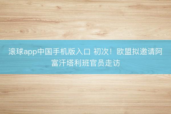 滚球app中国手机版入口 初次！欧盟拟邀请阿富汗塔利班官员走访