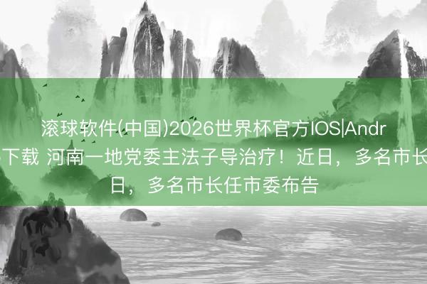 滚球软件(中国)2026世界杯官方IOS|Android手机app下载 河南一地党委主法子导治疗！近日，多名市长任市委布告